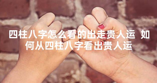 四柱八字怎么看的出走贵人运  如何从四柱八字看出贵人运